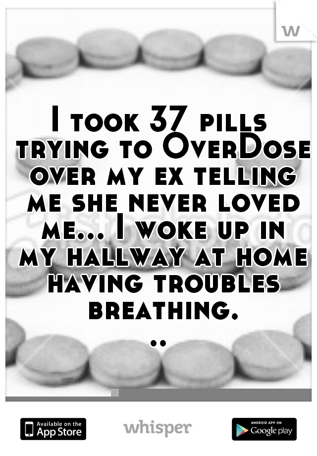 I took 37 pills trying to OverDose over my ex telling me she never loved me... I woke up in my hallway at home having troubles breathing...