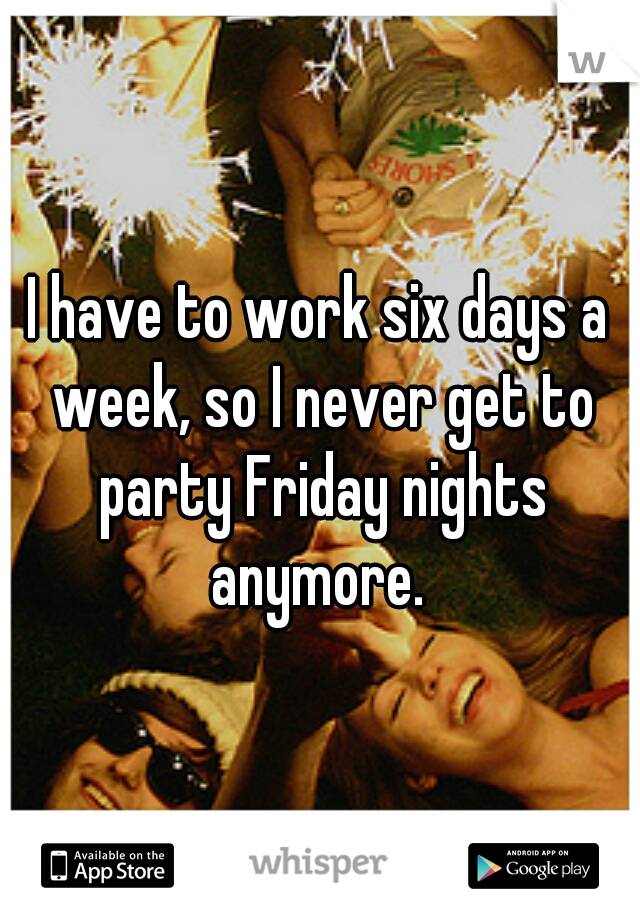 I have to work six days a week, so I never get to party Friday nights anymore. 