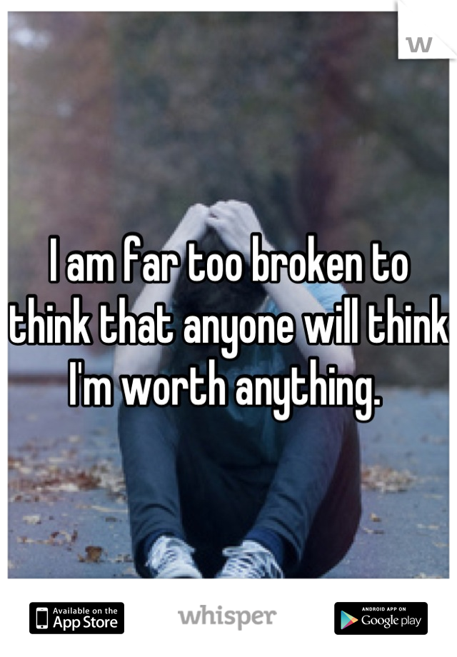 I am far too broken to think that anyone will think I'm worth anything. 