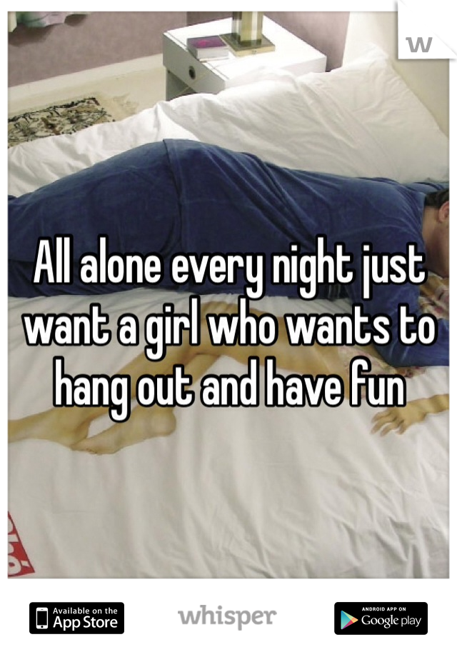 All alone every night just want a girl who wants to hang out and have fun 