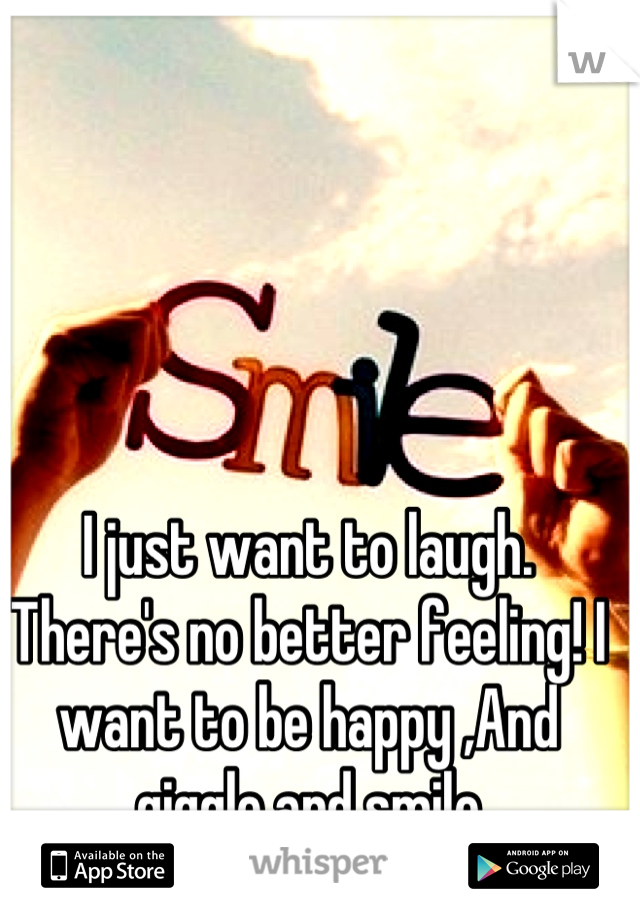 I just want to laugh. There's no better feeling! I want to be happy ,And giggle and smile