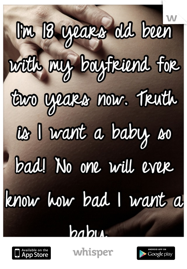 I'm 18 years old been with my boyfriend for two years now. Truth is I want a baby so bad! No one will ever know how bad I want a baby. 