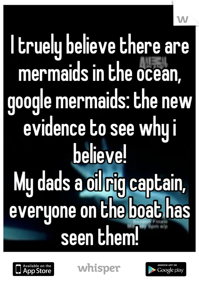 I truely believe there are mermaids in the ocean, google mermaids: the new evidence to see why i believe!
My dads a oil rig captain, everyone on the boat has seen them!