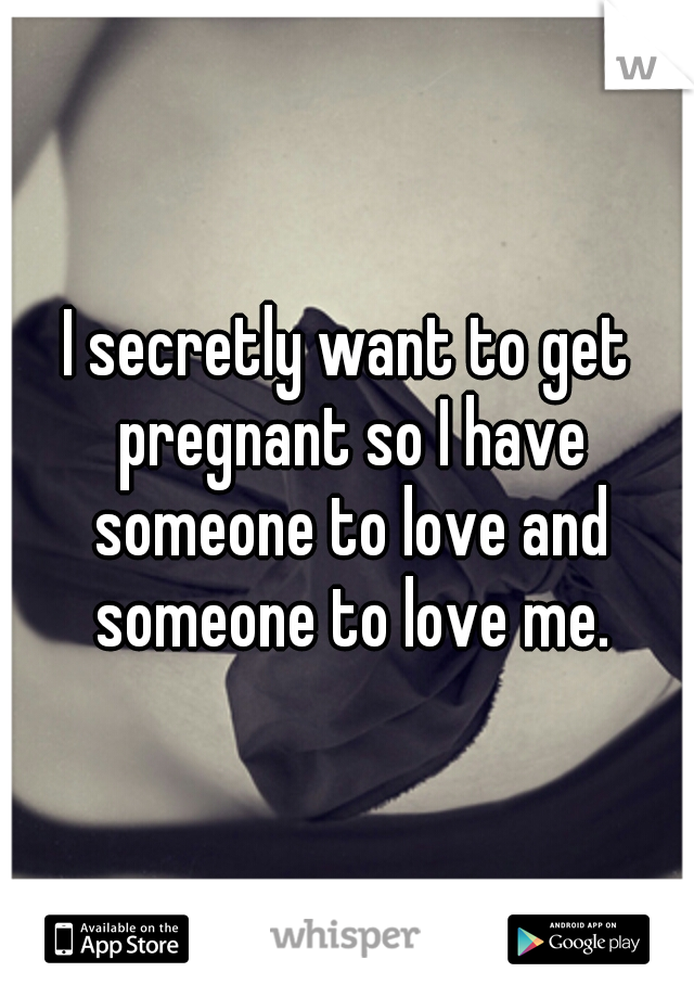I secretly want to get pregnant so I have someone to love and someone to love me.