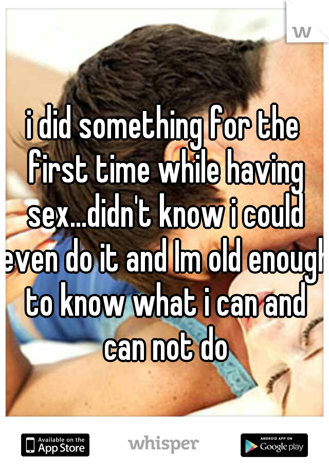 i did something for the first time while having sex...didn't know i could even do it and Im old enough to know what i can and can not do