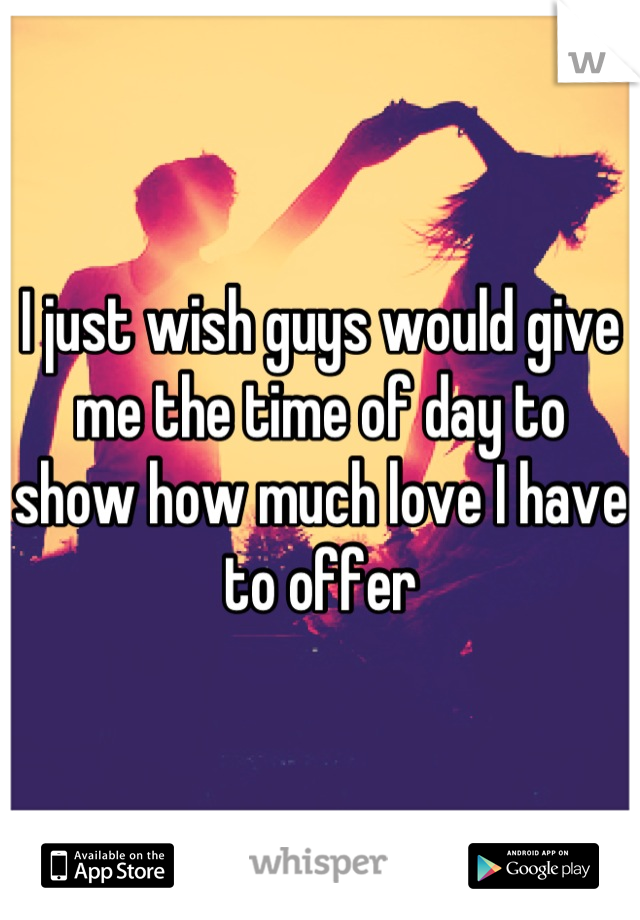 I just wish guys would give me the time of day to show how much love I have to offer