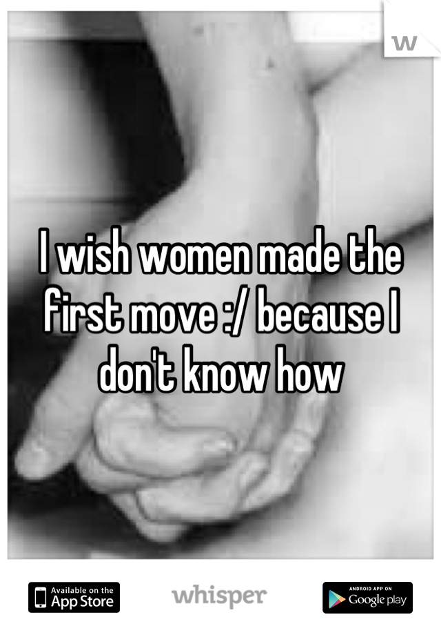 I wish women made the first move :/ because I don't know how
