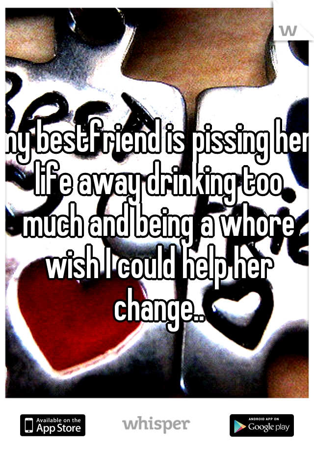 my bestfriend is pissing her life away drinking too much and being a whore wish I could help her change..