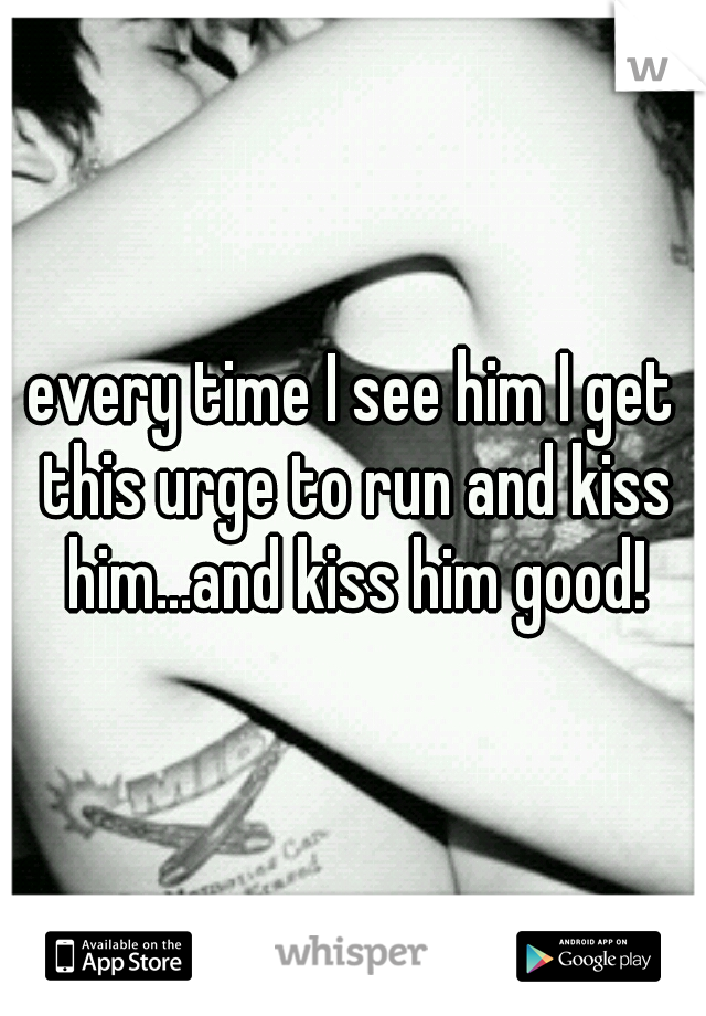 every time I see him I get this urge to run and kiss him...and kiss him good!