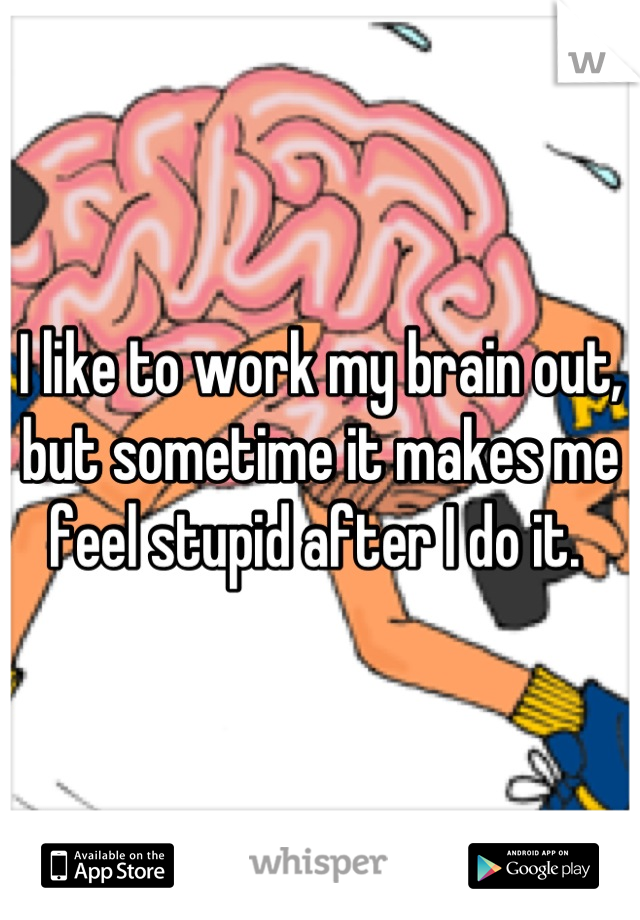 I like to work my brain out, but sometime it makes me feel stupid after I do it. 