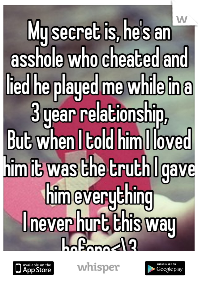 My secret is, he's an asshole who cheated and lied he played me while in a 3 year relationship, 
But when I told him I loved him it was the truth I gave him everything 
I never hurt this way before<\3