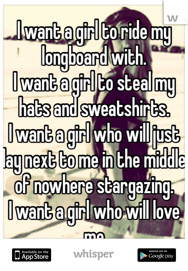 I want a girl to ride my longboard with.
I want a girl to steal my hats and sweatshirts.
I want a girl who will just lay next to me in the middle of nowhere stargazing.
I want a girl who will love me