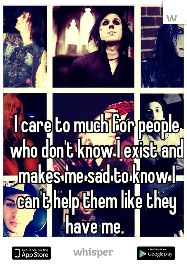 I care to much for people who don't know I exist and makes me sad to know I can't help them like they have me. 