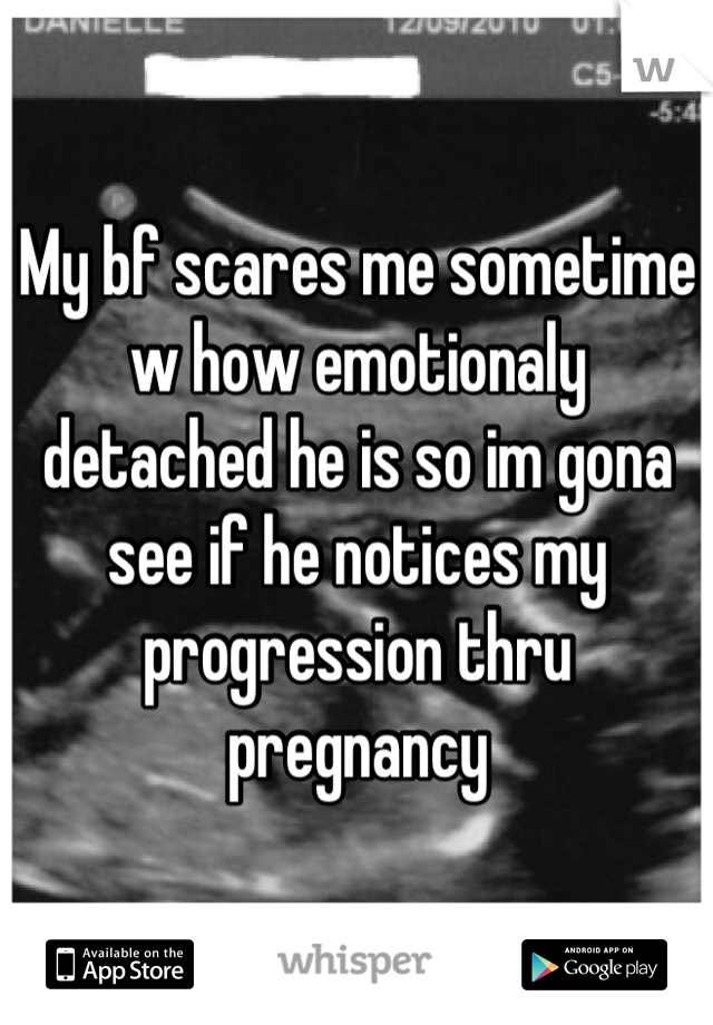 My bf scares me sometime w how emotionaly detached he is so im gona see if he notices my progression thru pregnancy
