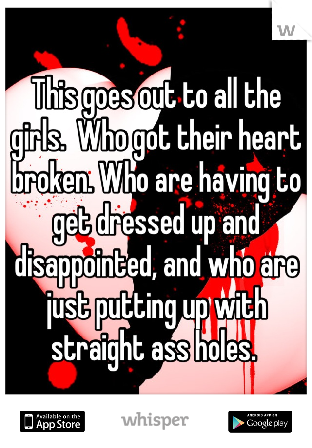 This goes out to all the girls.  Who got their heart broken. Who are having to get dressed up and disappointed, and who are just putting up with straight ass holes. 
