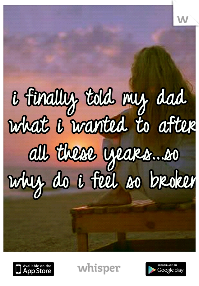 i finally told my dad what i wanted to after all these years...so why do i feel so broken?
