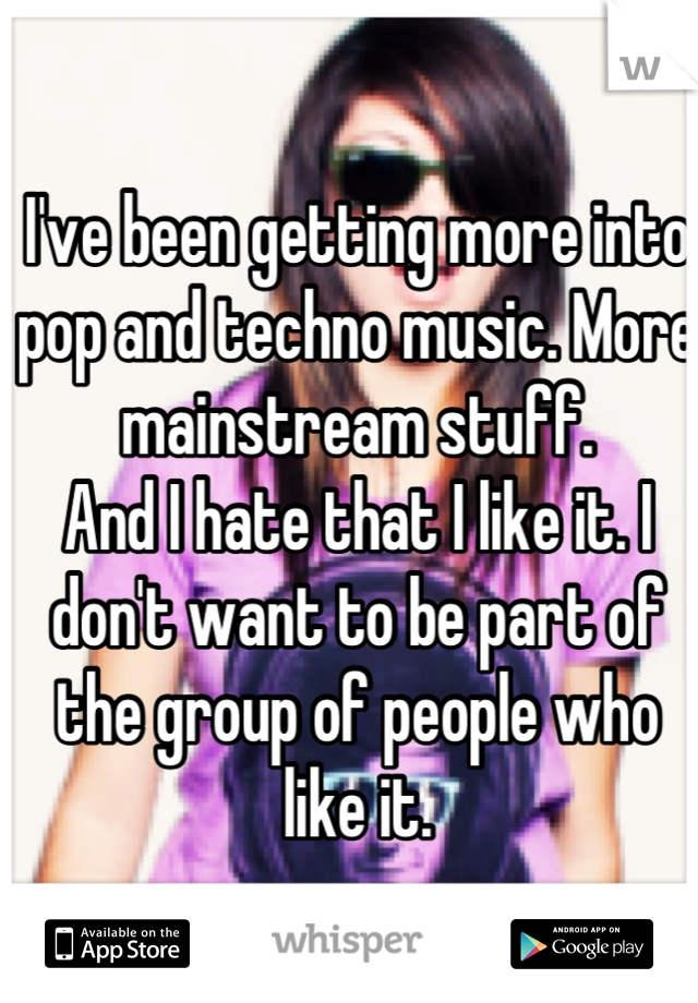 I've been getting more into pop and techno music. More mainstream stuff.
And I hate that I like it. I don't want to be part of the group of people who like it.