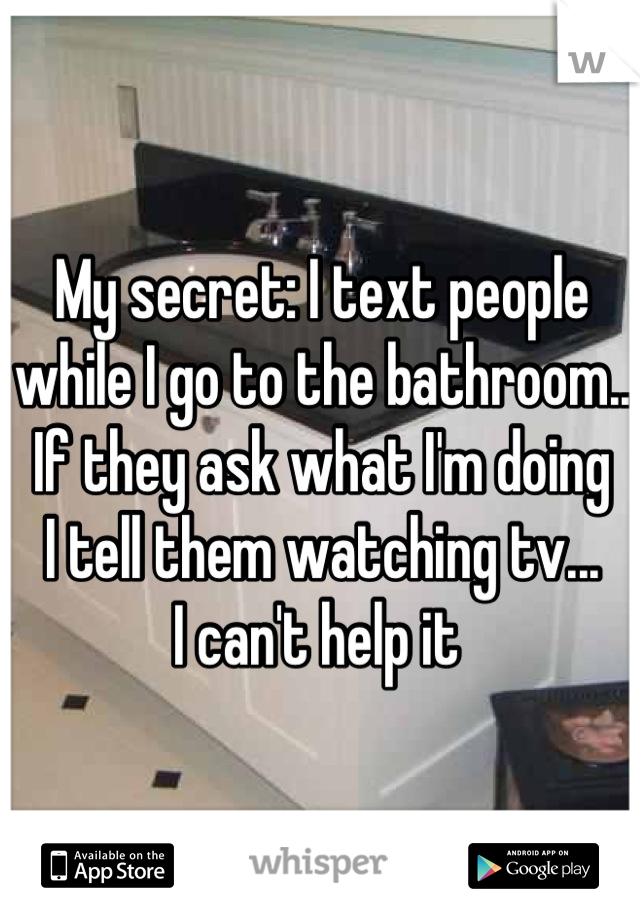 My secret: I text people 
while I go to the bathroom..
If they ask what I'm doing
I tell them watching tv... 
I can't help it 