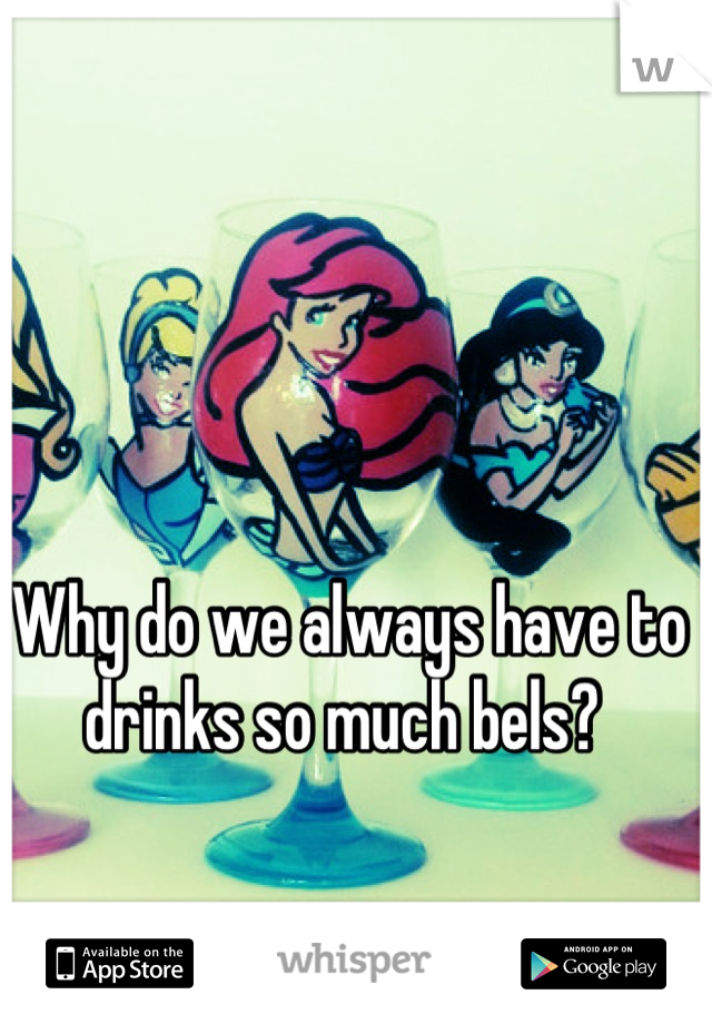 Why do we always have to drinks so much bels? 