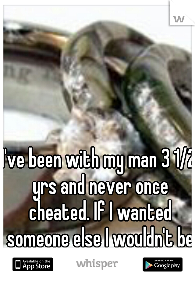 I've been with my man 3 1/2 yrs and never once cheated. If I wanted someone else I wouldn't be with him.