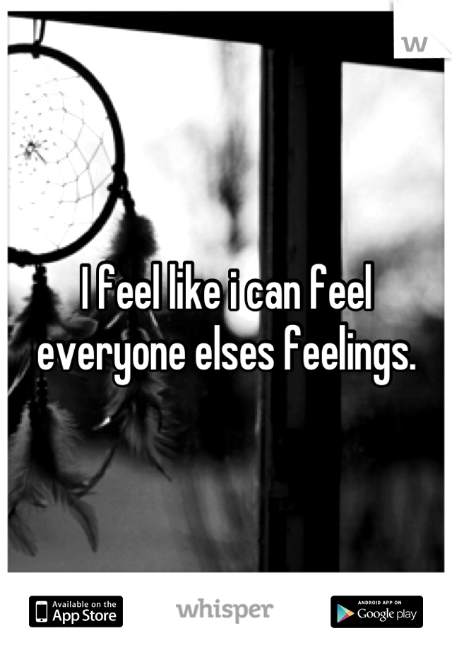I feel like i can feel everyone elses feelings.