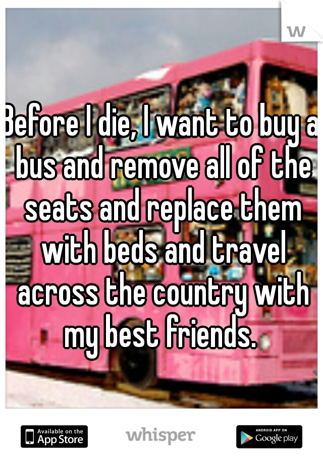 Before I die, I want to buy a bus and remove all of the seats and replace them with beds and travel across the country with my best friends. 