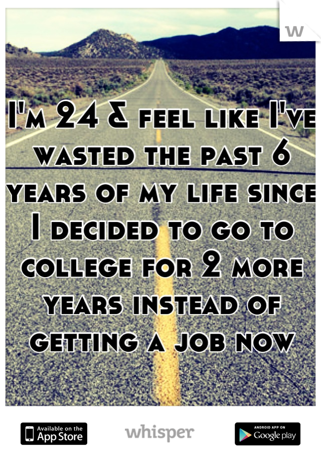 I'm 24 & feel like I've wasted the past 6 years of my life since I decided to go to college for 2 more years instead of getting a job now