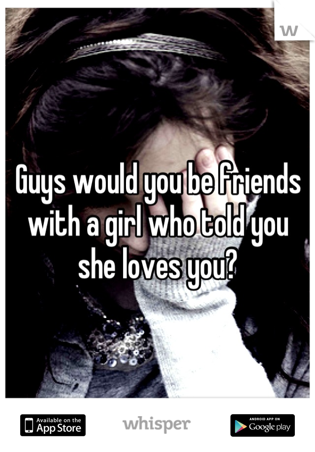 Guys would you be friends with a girl who told you she loves you?