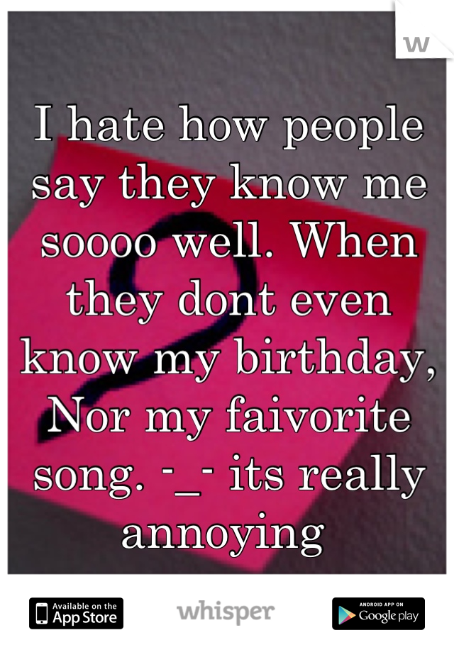 I hate how people say they know me soooo well. When they dont even know my birthday, Nor my faivorite song. -_- its really annoying 