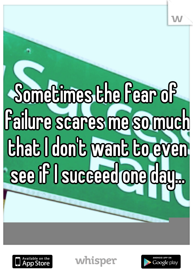 Sometimes the fear of failure scares me so much that I don't want to even see if I succeed one day...