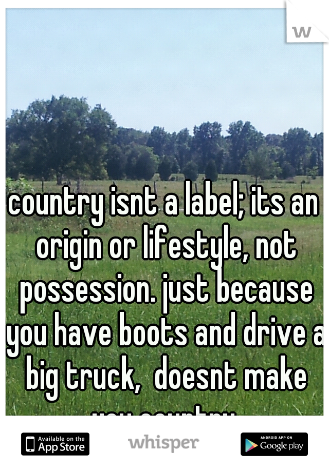 country isnt a label; its an origin or lifestyle, not possession. just because you have boots and drive a big truck,  doesnt make you country.