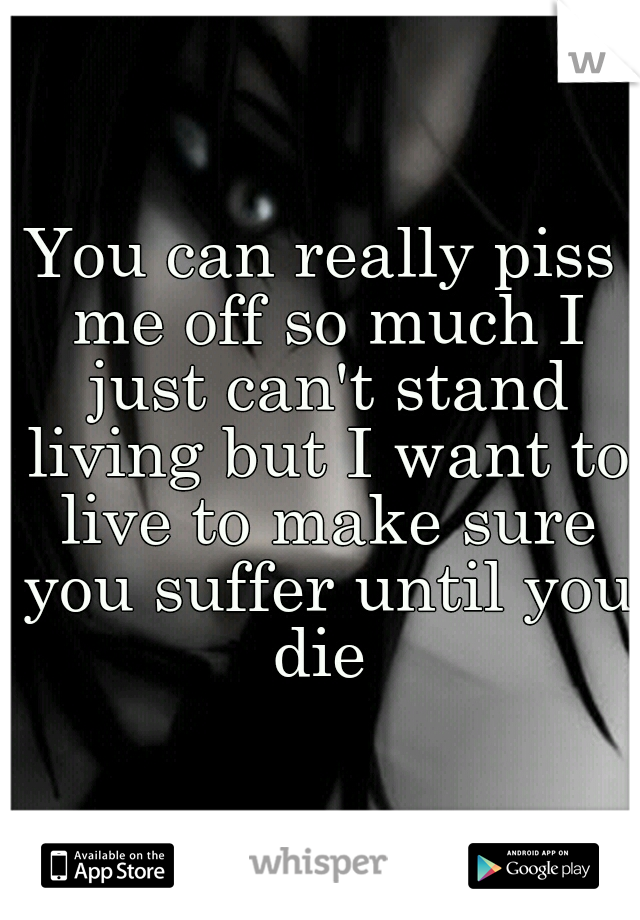 You can really piss me off so much I just can't stand living but I want to live to make sure you suffer until you die 