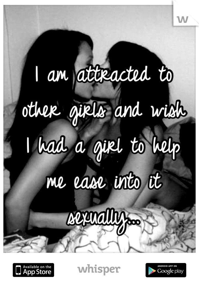 I am attracted to 
other girls and wish 
I had a girl to help 
me ease into it sexually...