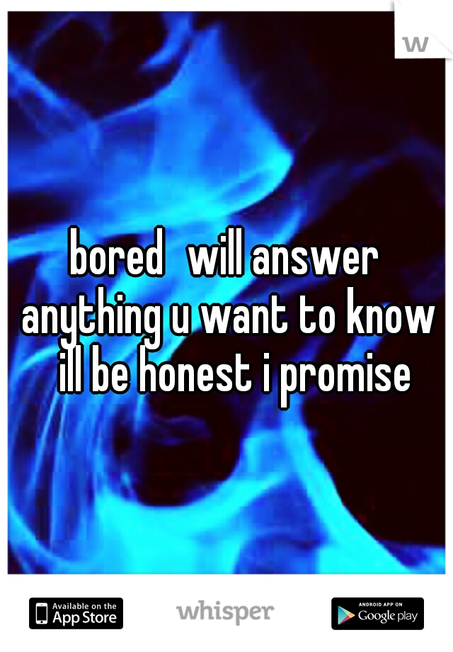 bored
will answer anything u want to know 
ill be honest i promise 