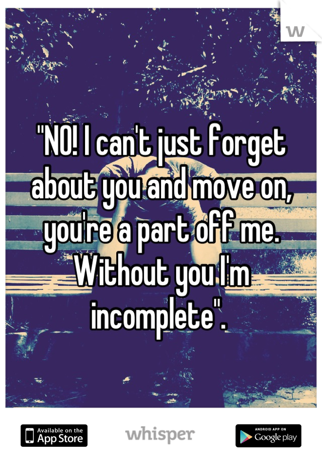 "NO! I can't just forget about you and move on, you're a part off me. Without you I'm incomplete". 