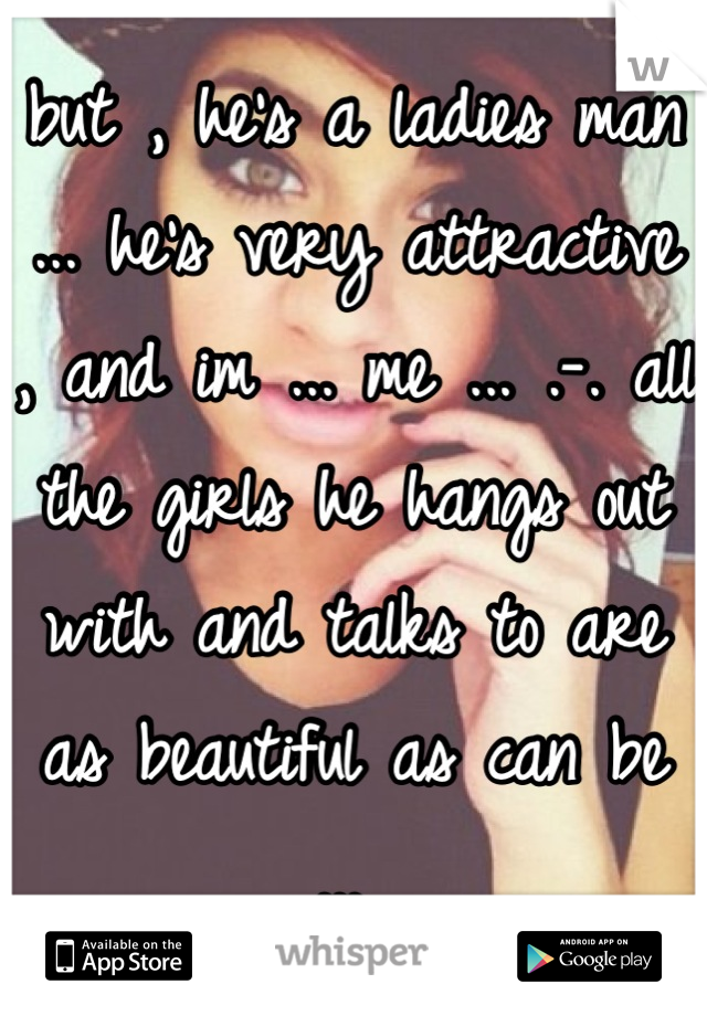 but , he's a ladies man ... he's very attractive , and im ... me ... .-. all the girls he hangs out with and talks to are as beautiful as can be ... 