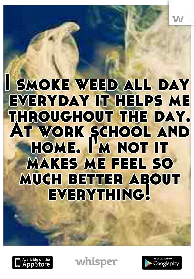 I smoke weed all day everyday it helps me throughout the day. At work school and home. I'm not it makes me feel so much better about everything!