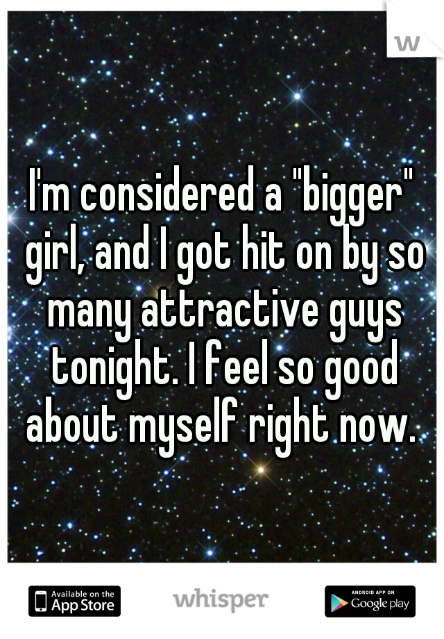 I'm considered a "bigger" girl, and I got hit on by so many attractive guys tonight. I feel so good about myself right now. 