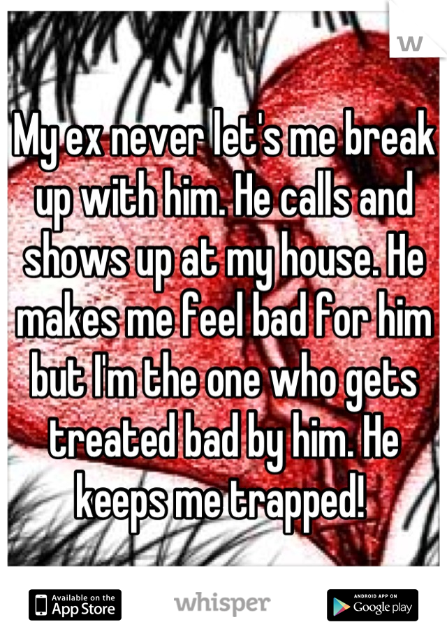 My ex never let's me break up with him. He calls and shows up at my house. He makes me feel bad for him but I'm the one who gets treated bad by him. He keeps me trapped! 