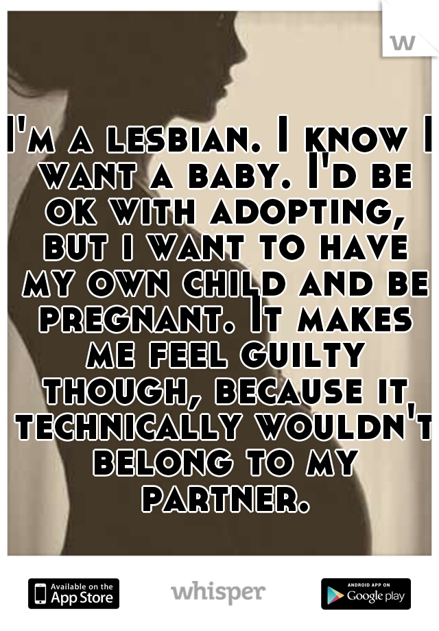 I'm a lesbian. I know I want a baby. I'd be ok with adopting, but i want to have my own child and be pregnant. It makes me feel guilty though, because it technically wouldn't belong to my partner.