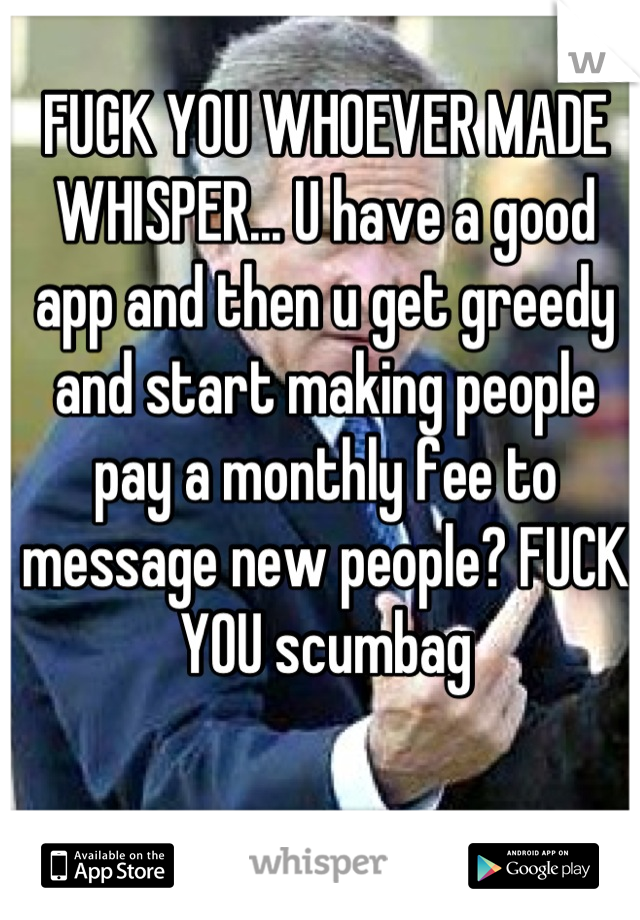 FUCK YOU WHOEVER MADE WHISPER... U have a good app and then u get greedy and start making people pay a monthly fee to message new people? FUCK YOU scumbag