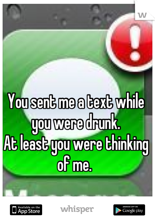 You sent me a text while you were drunk. 
At least you were thinking of me. 