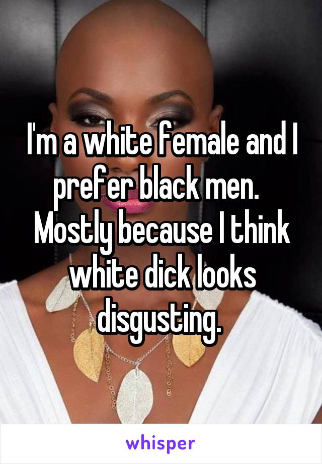 I'm a white female and I prefer black men.   Mostly because I think white dick looks disgusting. 
