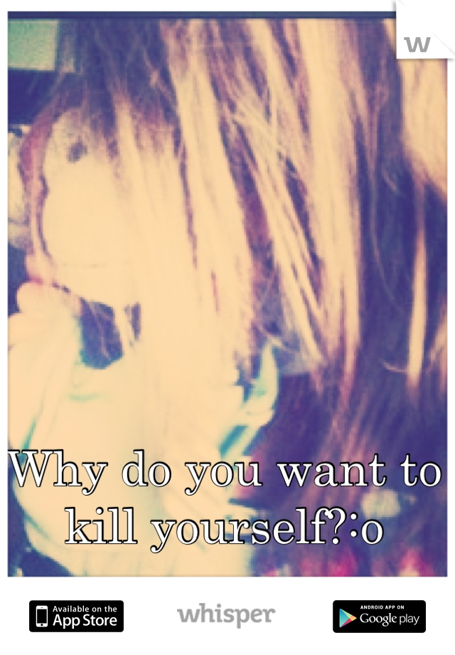Why do you want to kill yourself?:o