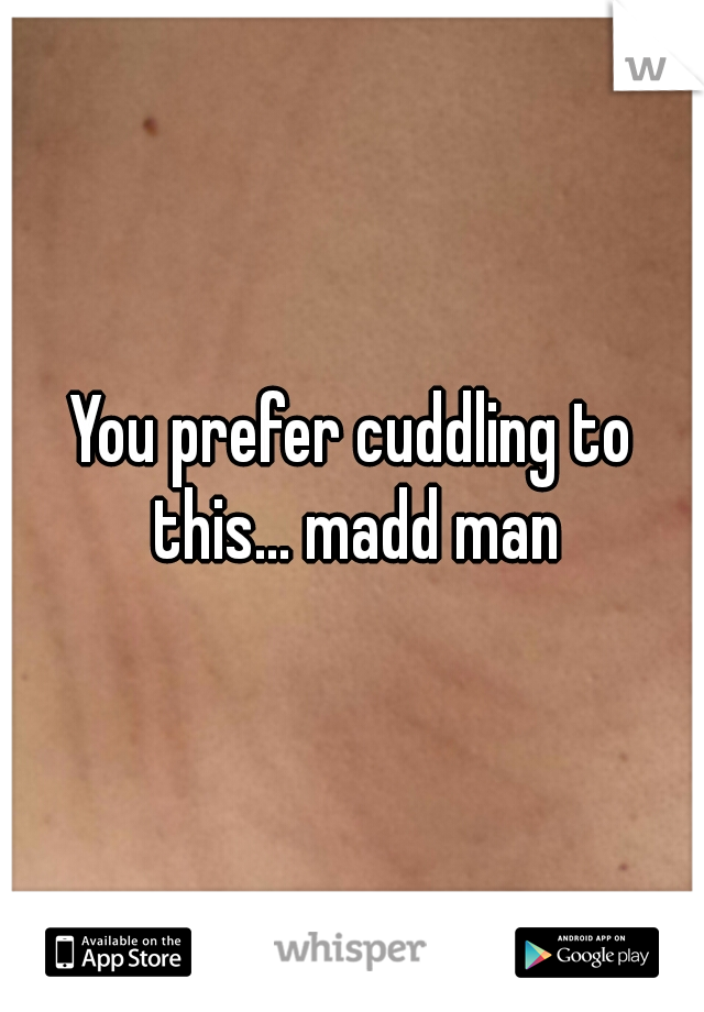 You prefer cuddling to this... madd man