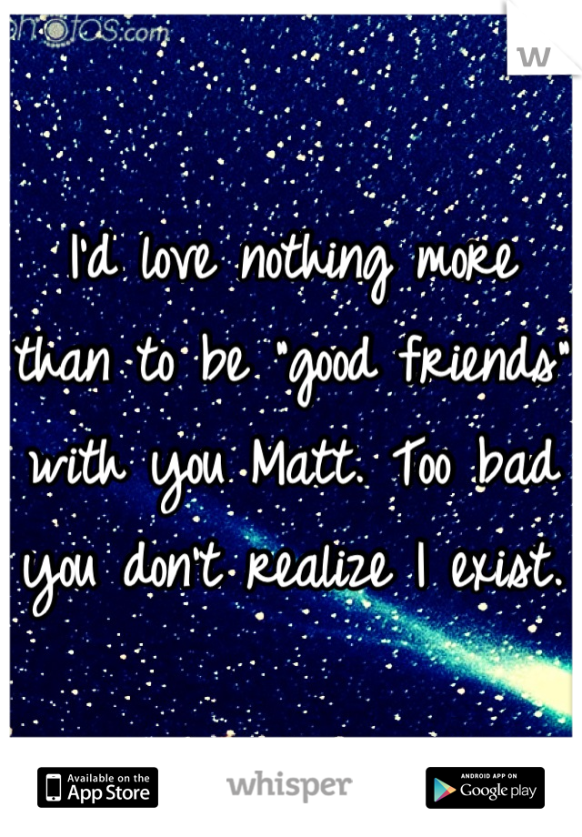 I'd love nothing more than to be "good friends" with you Matt. Too bad you don't realize I exist. 