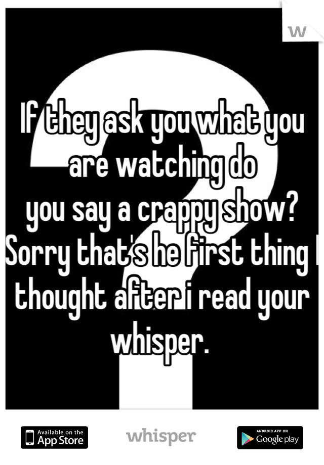 If they ask you what you are watching do
you say a crappy show? Sorry that's he first thing I thought after i read your whisper. 