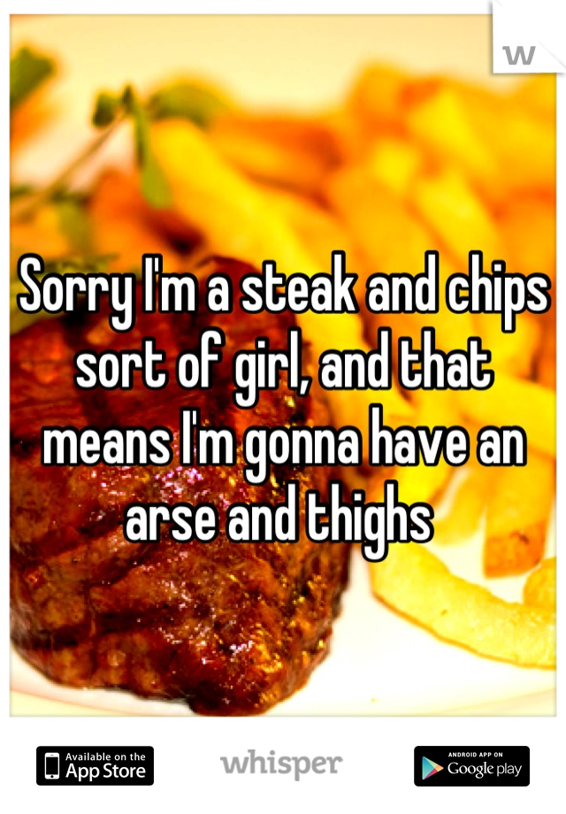 Sorry I'm a steak and chips sort of girl, and that means I'm gonna have an arse and thighs 