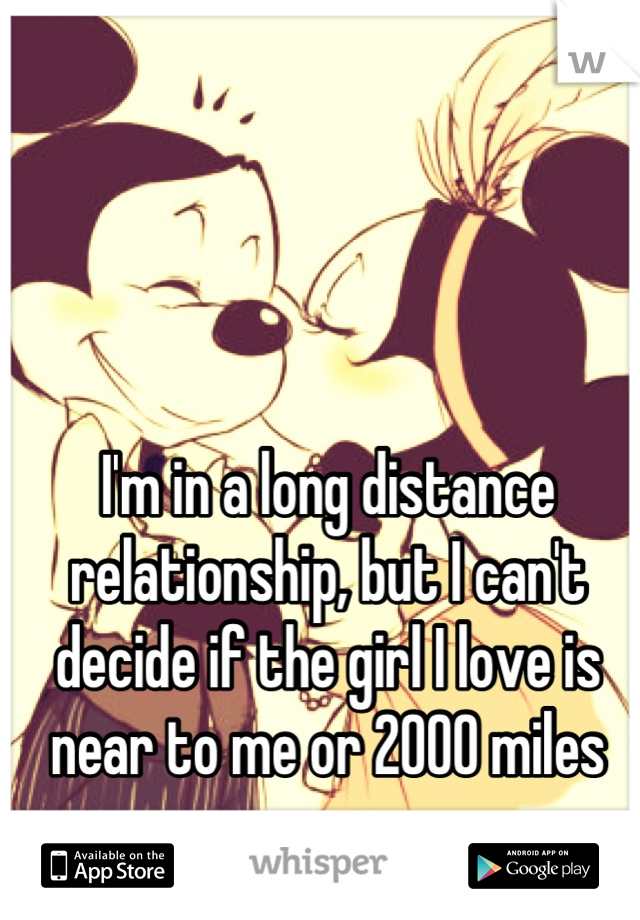 I'm in a long distance relationship, but I can't decide if the girl I love is near to me or 2000 miles away.