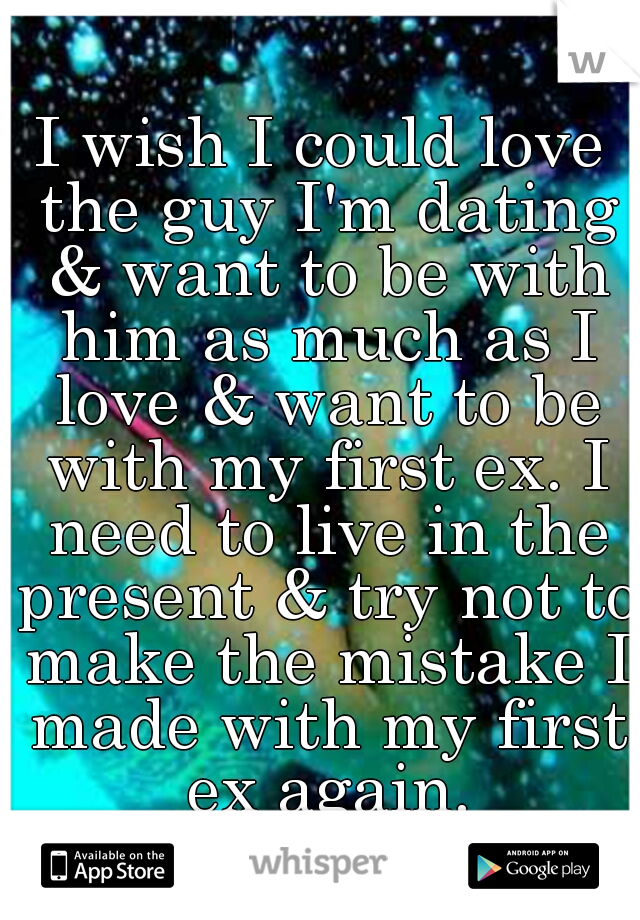 I wish I could love the guy I'm dating & want to be with him as much as I love & want to be with my first ex. I need to live in the present & try not to make the mistake I made with my first ex again.